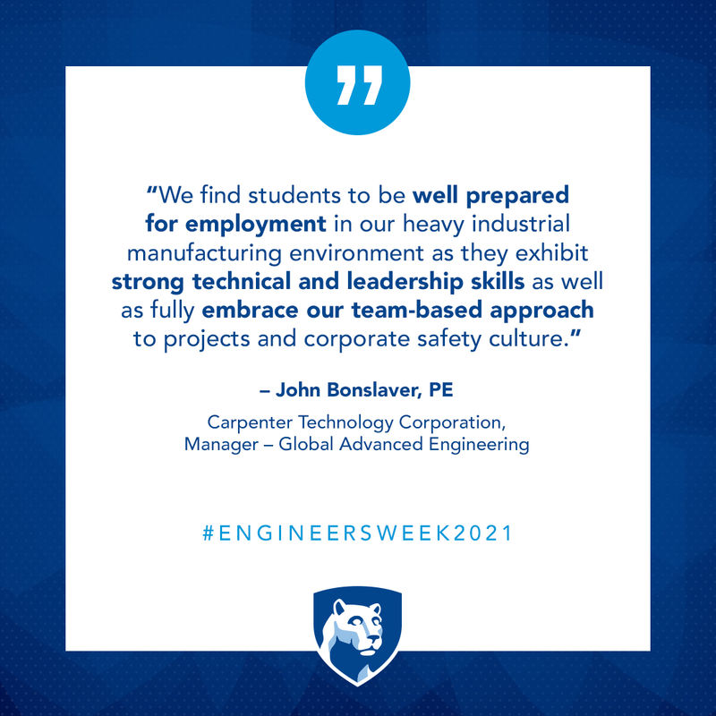 We find students to be well prepared for employment in our heavy industrial manufacturing environment as they exhibit strong technical and leadership skills as well as fully embrace our team-based approach to projects and corporate safety culture. – John Bonslaver, PE  Carpenter Technology Corporation, Manager - Global Advanced Engineering