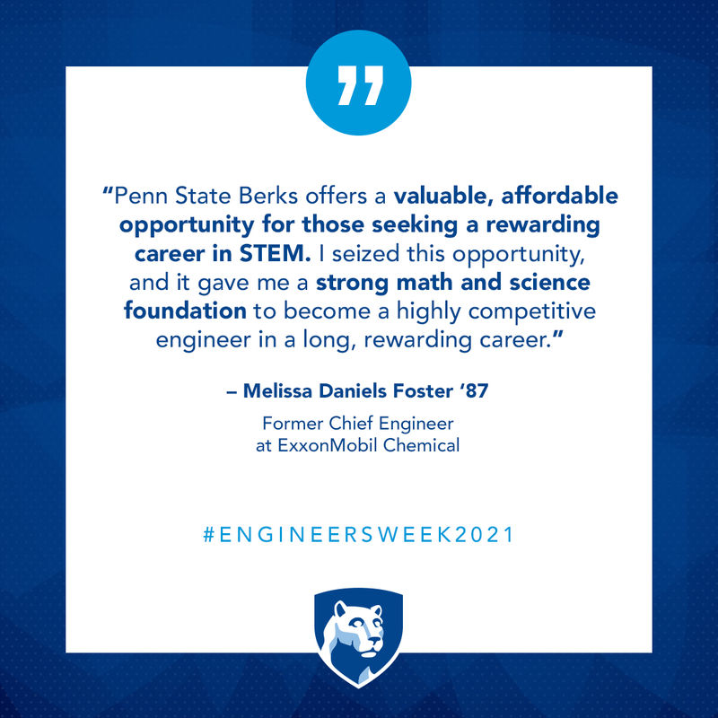 Science and engineering are necessary skills to solve world challenges ahead. There is no better time than now to remove education barriers to diversity of thought and talent. Penn State Berks offers a valuable, affordable opportunity for those seeking a rewarding career in STEM. I seized this opportunity, and it gave me a strong math and science foundation to become a highly competitive engineer in a long, rewarding career.