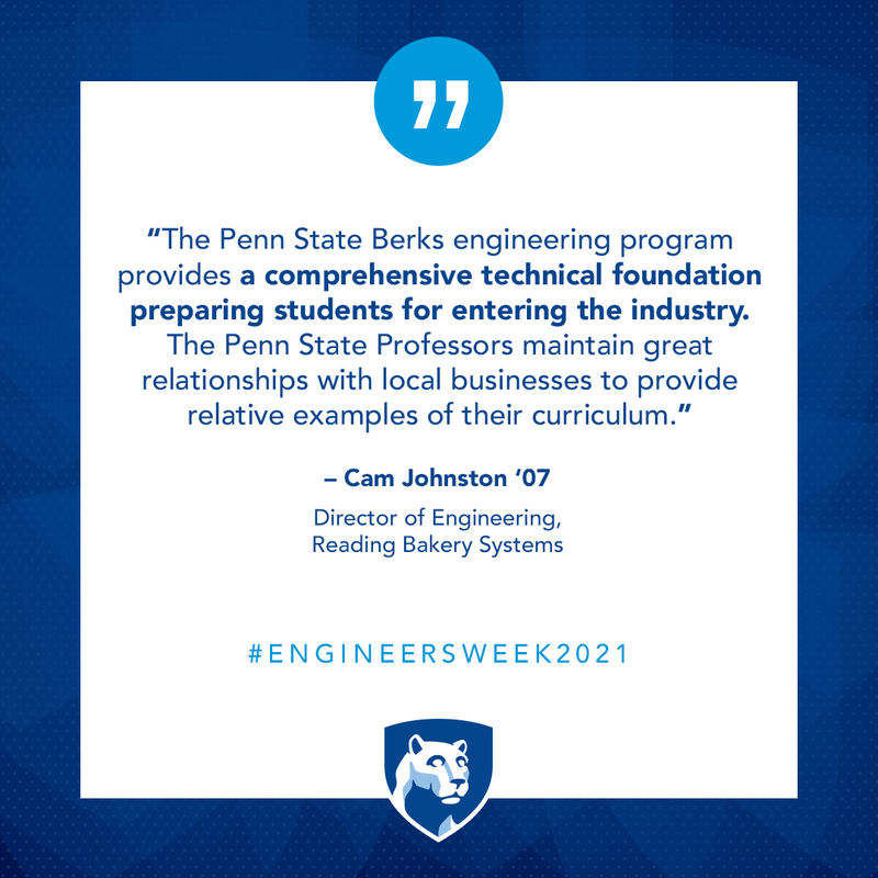 “The Penn State Berks engineering program provides a comprehensive technical foundation preparing students for entering the industry. The Penn State Professors maintain great relationships with local businesses to provide relative examples of their curriculum.