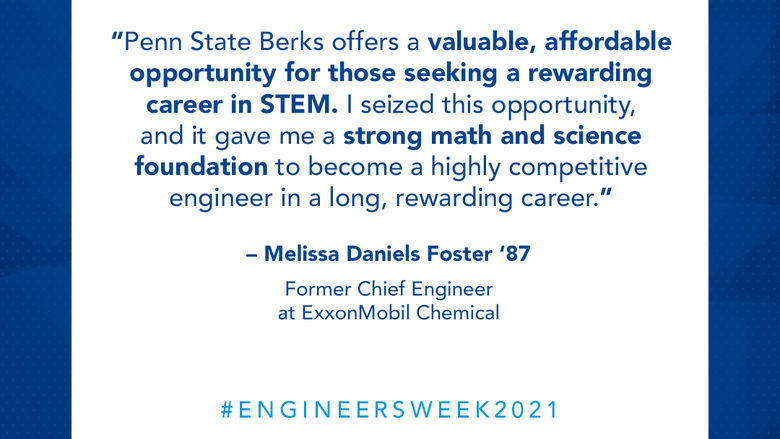 Science and engineering are necessary skills to solve world challenges ahead. There is no better time than now to remove education barriers to diversity of thought and talent. Penn State Berks offers a valuable, affordable opportunity for those seeking a rewarding career in STEM. I seized this opportunity, and it gave me a strong math and science foundation to become a highly competitive engineer in a long, rewarding career.