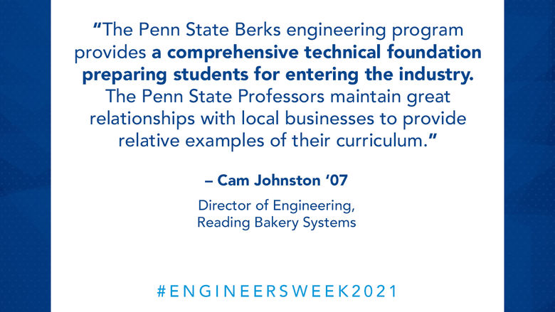 “The Penn State Berks engineering program provides a comprehensive technical foundation preparing students for entering the industry. The Penn State Professors maintain great relationships with local businesses to provide relative examples of their curriculum.