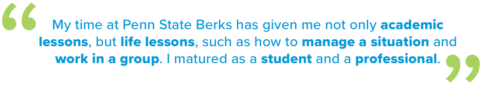 “My time at Berks has given me not only academic lessons but life lessons, such as how to manage a situation and work in a group. I matured as a student and a professional.”